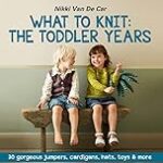 What to Knit: The Toddler Years: 30 gorgeous sweaters, cardigans, hats, toys & more